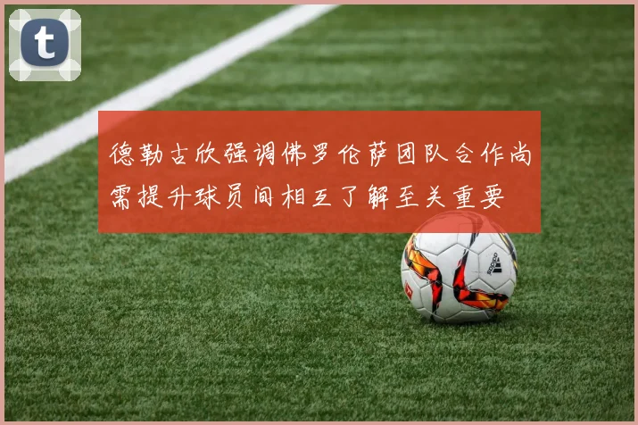 德勒古欣强调佛罗伦萨团队合作尚需提升球员间相互了解至关重要