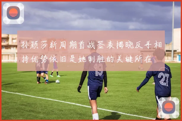 孙颖莎新周期首战签表揭晓反手相持优势依旧是她制胜的关键所在
