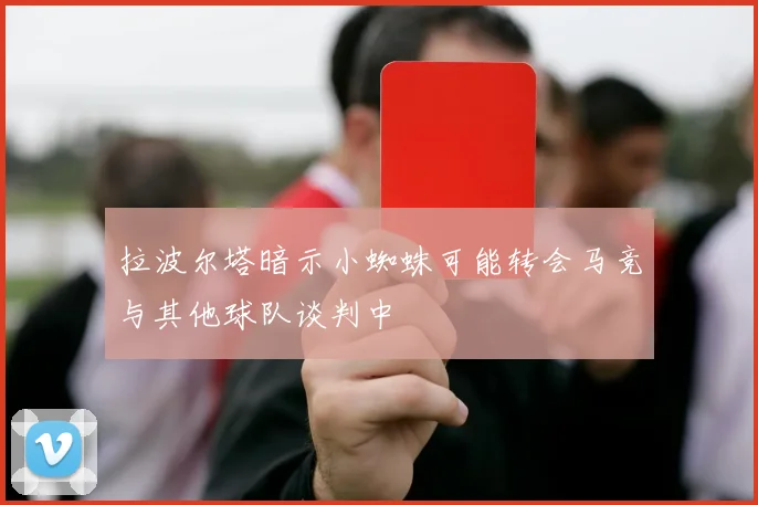 拉波尔塔暗示小蜘蛛可能转会马竞与其他球队谈判中