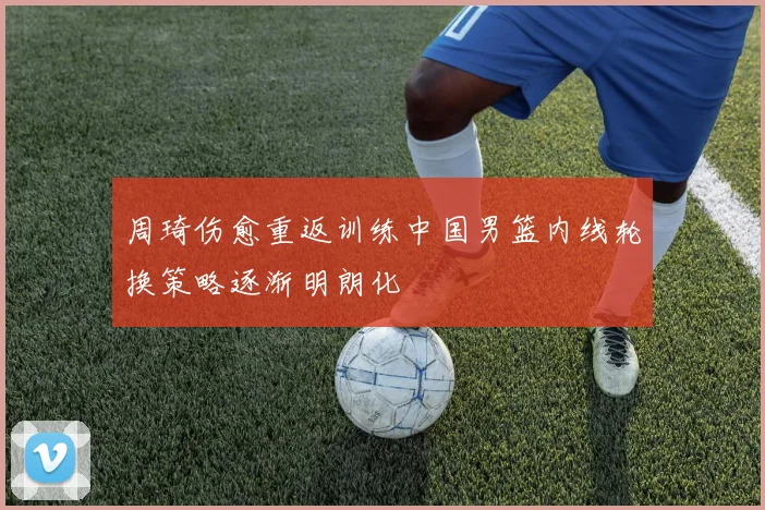 周琦伤愈重返训练中国男篮内线轮换策略逐渐明朗化